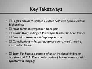 Key Takeaways
• ✅ Paget’s disease = Isolated elevated ALP with normal calcium
& phosphate
• ✅ Most common symptom = Bone pain
• ✅ Classic X-ray findings = Mixed lytic & sclerotic bone lesions
• ✅ Best initial treatment = Bisphosphonates
• ✅ Complications = Fractures, osteosarcoma (rare), hearing
loss, cardiac failure
• 🔑 ExamTip: Paget’s disease is often an incidental finding on
labs (isolated ALP in an older patient).Always correlate with
↑
symptoms & imaging!
 