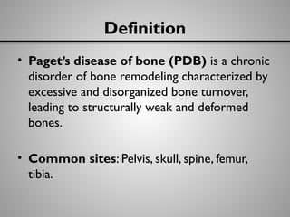 Definition
• Paget’s disease of bone (PDB) is a chronic
disorder of bone remodeling characterized by
excessive and disorganized bone turnover,
leading to structurally weak and deformed
bones.
• Common sites: Pelvis, skull, spine, femur,
tibia.
 