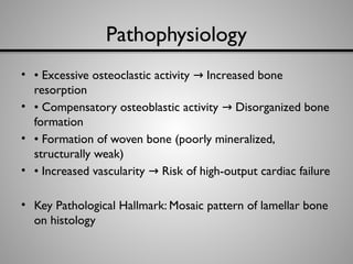 Pathophysiology
• • Excessive osteoclastic activity Increased bone
→
resorption
• • Compensatory osteoblastic activity Disorganized bone
→
formation
• • Formation of woven bone (poorly mineralized,
structurally weak)
• • Increased vascularity Risk of high-output cardiac failure
→
• Key Pathological Hallmark: Mosaic pattern of lamellar bone
on histology
 