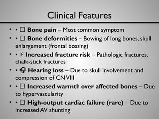 Clinical Features
• • 🦴 Bone pain – Most common symptom
• • 📏 Bone deformities – Bowing of long bones, skull
enlargement (frontal bossing)
• • ⚡ Increased fracture risk – Pathologic fractures,
chalk-stick fractures
• • 🎧 Hearing loss – Due to skull involvement and
compression of CNVIII
• • 🔺 Increased warmth over affected bones – Due
to hypervascularity
• • 💓 High-output cardiac failure (rare) – Due to
increased AV shunting
 