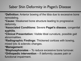 Saber Shin Deformity in Paget’s Disease
•Definition: Anterior bowing of the tibia due to excessive bone
remodeling.
•Cause: Weakened bone structure leading to progressive
deformity.
•Associated Conditions: Severe Paget’s disease, congenital
syphilis.
•Clinical Presentation: Visible tibial curvature, possible gait
abnormalities.
•Radiographic Findings: Thickened cortices with bowing,
mixed lytic & sclerotic changes.
•Management:
•Bisphosphonates – To reduce excessive bone turnover.
•Orthopedic intervention – If deformity causes pain or
functional impairment.
 