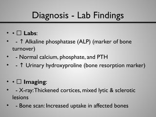 Diagnosis - Lab Findings
• • 🧪 Labs:
• - Alkaline phosphatase (ALP) (marker of bone
↑
turnover)
• - Normal calcium, phosphate, and PTH
• - Urinary hydroxyproline (bone resorption marker)
↑
• • 🎨 Imaging:
• - X-ray:Thickened cortices, mixed lytic & sclerotic
lesions
• - Bone scan: Increased uptake in affected bones
 