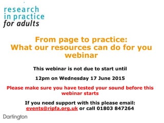 This webinar is not due to start until
12pm on Wednesday 17 June 2015
Please make sure you have tested your sound before this
webinar starts
If you need support with this please email:
events@ripfa.org.uk or call 01803 847264
From page to practice:
What our resources can do for you
webinar
 