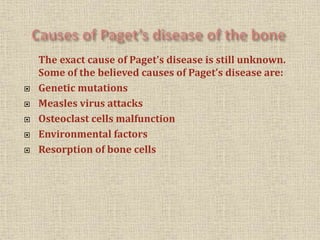 The exact cause of Paget’s disease is still unknown.
Some of the believed causes of Paget’s disease are:
 Genetic mutations
 Measles virus attacks
 Osteoclast cells malfunction
 Environmental factors
 Resorption of bone cells
 