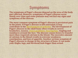 The symptoms of Paget’s disease depend on the area of the body
part affected. However, symptoms of Paget’s disease occur
slowly over time and some patients may not feel any signs and
symptoms of the disease.
The most common symptom of Paget’s disease is persistent pain
in the joints. If Paget’s disease is left untreated, it may
contribute in the development of arthritis. The development of
Paget’s disease in the skull bone often results in severe
headaches, nausea, vision problems, hearing loss, tingling and
numbness around the face. The disease causes bones to transfer
more than required calcium in the blood. The excessive amount
of calcium in the blood results in extreme weakness,
constipation, and loss of appetite. Another serious symptom of
Paget’s disease is change in the structure of bone. It can make
your thighs, legs, and forehead look bigger than actual.
 