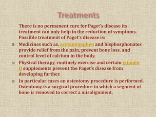There is no permanent cure for Paget’s disease its
treatment can only help in the reduction of symptoms.
Possible treatment of Paget’s disease is:
 Medicines such as, acetaminophen and bisphosphonates
provide relief from the pain, prevent bone loss, and
control level of calcium in the body.
 Physical therapy, routinely exercise and certain vitamin
D supplements prevent the Paget’s disease from
developing further.
 In particular cases an osteotomy procedure is performed.
Osteotomy is a surgical procedure in which a segment of
bone is removed to correct a misalignment.
 