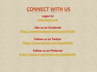 Logon to
www.lazoi.com
Like us on Facebook
https://www.facebook.com/LazoiTheLife
Follow us on Twitter
https://www.twitter.com/lazoithelife
Follow us on Pinterest
https://www.in.pinterest.com/lazoithelife
 