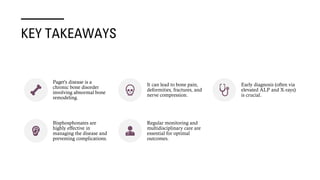 KEY TAKEAWAYS
Paget's disease is a
chronic bone disorder
involving abnormal bone
remodeling.
It can lead to bone pain,
deformities, fractures, and
nerve compression.
Early diagnosis (often via
elevated ALP and X-rays)
is crucial.
Bisphosphonates are
highly effective in
managing the disease and
preventing complications.
Regular monitoring and
multidisciplinary care are
essential for optimal
outcomes.
 