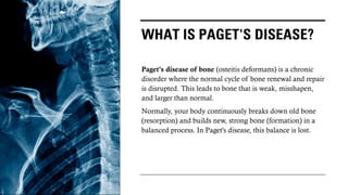 WHAT IS PAGET'S DISEASE?
Paget's disease of bone (osteitis deformans) is a chronic
disorder where the normal cycle of bone renewal and repair
is disrupted. This leads to bone that is weak, misshapen,
and larger than normal.
Normally, your body continuously breaks down old bone
(resorption) and builds new, strong bone (formation) in a
balanced process. In Paget's disease, this balance is lost.
 