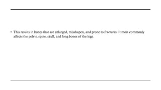 • This results in bones that are enlarged, misshapen, and prone to fractures. It most commonly
affects the pelvis, spine, skull, and long bones of the legs.
 