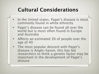 Cultural Considerations
•   In the United states, Paget’s disease is most
    commonly found in white ethnicity
•   Paget’s disease can be found all over the
    world but is most often found in Europe
    and Australia
•   Affects an estimated 3% of people over the
    age of 40
•   The most popular descent with Paget’s
    disease is Anglo-Saxon, this has led
    researchers to think a genetic factor may be
    important in the development of Paget’s
    disease
 