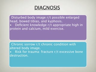 DIAGNOSIS
 Disturbed body image r/t possible enlarged
head, bowed tibias, and kyphosis.
• Deﬁcient knowledge r/t appropriate high in
protein and calcium, mild exercise.



 Chronic sorrow r/t chronic condition with
altered body image.
• Risk for trauma: fracture r/t excessive bone
destruction.
 