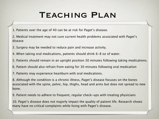 Teaching Plan
1. Patients over the age of 40 can be at risk for Paget’s disease.

2. Medical treatment may not cure current health problems associated with Paget’s
disease

3. Surgery may be needed to reduce pain and increase activity.

4. When taking oral medications, patients should drink 6-8 oz of water.

5. Patients should remain in an upright position 30 minutes following taking medications.

6. Patient should also refrain from eating for 30 minutes following oral medication

7. Patients may experience heartburn with oral medications.

8. Although the condition is a chronic illness, Paget’s disease focuses on the bones
associated with the spine, pelvic, hip, thighs, head and arms but does not spread to new
bone.

9. Patient needs to adhere to frequent, regular check-ups with treating physicians

10. Paget’s disease does not majorly impact the quality of patient life. Research shows
many have no critical complaints while living with Paget’s disease.
 