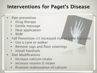 Interventions for Paget’s Disease

•  Pain prevention
  • Drug therapy
  • Gentle massage
  • Heat application
  • ROM
• Fall Prevention r/t increased risk of bone fractures
  • Use a cane or walker
  • Remove rugs and ﬂoor coverings
  • Install handrails
• Diet Modiﬁcations
  • Increase calcium intake
  • Increase vitamin D intake
  • Promote reabsorption of calcium
 