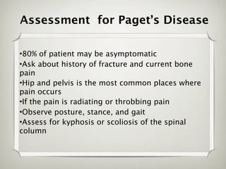Assessment for Paget’s Disease

•80% of patient may be asymptomatic
•Ask about history of fracture and current bone
pain
•Hip and pelvis is the most common places where
pain occurs
•If the pain is radiating or throbbing pain
•Observe posture, stance, and gait
•Assess for kyphosis or scoliosis of the spinal
column
 