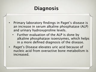 Diagnosis

•  Primary laboratory ﬁndings in Paget’s disease is
   an increase in serum alkaline phosphatase (ALP)
   and urinary hydroxyproline levels.
  • Further evaluation of the ALP is done by
      alkaline phosphatase isoenzymes, which helps
      in a more deﬁned diagnosis of the disease.
• Paget’s Disease elevates uric acid because of
   nucleic acid from overactive bone metabolism is
   increased.
 