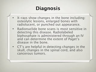 Diagnosis
•   X-rays show changes in the bone including:
    osteolytic lesions, enlarged bones with
    radiolucent, or punched out appearance.
•   Radionuclide bone scans is most sensitive in
    detecting this disease. Radiolabeled
    biphosphate is administered through an IV
    and can determine the extent of Paget’s
    disease in the bone.
•   CT’s are helpful in detecting changes in the
    skull, changes in the spinal cord, and also
    cancerous tumors.
 