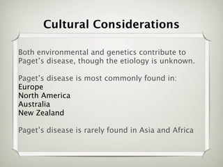 Cultural Considerations

Both environmental and genetics contribute to
Paget’s disease, though the etiology is unknown.

Paget’s disease is most commonly found in:
Europe
North America
Australia
New Zealand

Paget’s disease is rarely found in Asia and Africa
 