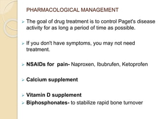 PHARMACOLOGICAL MANAGEMENT
 The goal of drug treatment is to control Paget's disease
activity for as long a period of time as possible.
 If you don't have symptoms, you may not need
treatment.
 NSAIDs for pain- Naproxen, Ibubrufen, Ketoprofen
 Calcium supplement
 Vitamin D supplement
 Biphosphonates- to stabilize rapid bone turnover
 
