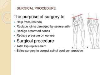 SURGICAL PROCEDURE
The purpose of surgery to
 Help fractures heal
 Replace joints damaged by severe arthritis
 Realign deformed bones
 Reduce pressure on nerves
 Surgical procedure
 Total Hip replacement
 Spine surgery to correct spinal cord compression
 