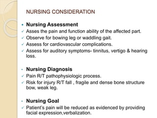 NURSING CONSIDERATION
 Nursing Assessment
 Asses the pain and function ability of the affected part.
 Observe for bowing leg or waddling gait.
 Assess for cardiovascular complications.
 Assess for auditory symptoms- tinnitus, vertigo & hearing
loss.
• Nursing Diagnosis
 Pain R/T pathophysiologic process.
 Risk for injury R/T fall , fragile and dense bone structure
bow, weak leg.
• Nursing Goal
 Patient’s pain will be reduced as evidenced by providing
facial expression,verbalization.
 