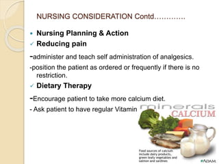 NURSING CONSIDERATION Contd………….
 Nursing Planning & Action
 Reducing pain
-administer and teach self administration of analgesics.
-position the patient as ordered or frequently if there is no
restriction.
 Dietary Therapy
-Encourage patient to take more calcium diet.
- Ask patient to have regular Vitamin D.
 