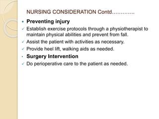 NURSING CONSIDERATION Contd………….
 Preventing injury
 Establish exercise protocols through a physiotherapist to
maintain physical abilities and prevent from fall.
 Assist the patient with activities as necessary.
 Provide heel lift, walking aids as needed.
• Surgery Intervention
 Do perioperative care to the patient as needed.
 