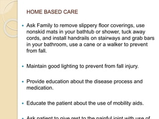 HOME BASED CARE
 Ask Family to remove slippery floor coverings, use
nonskid mats in your bathtub or shower, tuck away
cords, and install handrails on stairways and grab bars
in your bathroom, use a cane or a walker to prevent
from fall.
 Maintain good lighting to prevent from fall injury.
 Provide education about the disease process and
medication.
 Educate the patient about the use of mobility aids.
 