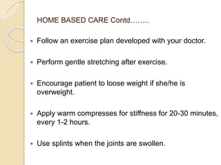 HOME BASED CARE Contd……..
 Follow an exercise plan developed with your doctor.
 Perform gentle stretching after exercise.
 Encourage patient to loose weight if she/he is
overweight.
 Apply warm compresses for stiffness for 20-30 minutes,
every 1-2 hours.
 Use splints when the joints are swollen.
 