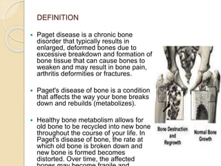 DEFINITION
 Paget disease is a chronic bone
disorder that typically results in
enlarged, deformed bones due to
excessive breakdown and formation of
bone tissue that can cause bones to
weaken and may result in bone pain,
arthritis deformities or fractures.
 Paget's disease of bone is a condition
that affects the way your bone breaks
down and rebuilds (metabolizes).
 Healthy bone metabolism allows for
old bone to be recycled into new bone
throughout the course of your life. In
Paget's disease of bone, the rate at
which old bone is broken down and
new bone is formed becomes
distorted. Over time, the affected
 