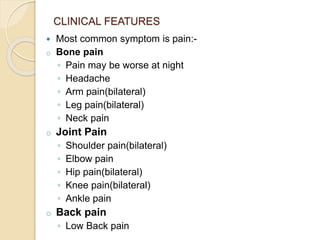 CLINICAL FEATURES
 Most common symptom is pain:-
o Bone pain
◦ Pain may be worse at night
◦ Headache
◦ Arm pain(bilateral)
◦ Leg pain(bilateral)
◦ Neck pain
o Joint Pain
◦ Shoulder pain(bilateral)
◦ Elbow pain
◦ Hip pain(bilateral)
◦ Knee pain(bilateral)
◦ Ankle pain
o Back pain
◦ Low Back pain
 