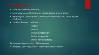Complications
 Fractures and bony deformity
 Secondary osteoarthritis ( when pagets disease around a joint)
 Neurological complications – nerve root compression and cauda equina
syndrome
 Skull involvement- deafness
vertigo
tinnitus
dental malocclusion
basilar invagination
cranial nerve disorders
Sarcomatous degeneration - Osteosarcoma
 Increased bone vascularity – high output cardiac failure
 