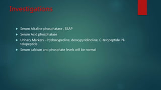 Investigations
 Serum Alkaline phosphatase , BSAP
 Serum Acid phosphatase
 Urinary Markers – hydroxyproline, deoxypyridinoline, C-telopeptide, N-
telopeptide
 Serum calcium and phosphate levels will be normal
 