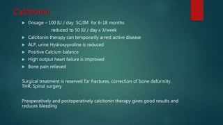Calcitonin
 Dosage – 100 IU / day SC/IM for 6-18 months
reduced to 50 IU / day x 3/week
 Calcitonin therapy can temporarily arrest active disease
 ALP, urine Hydroxyproline is reduced
 Positive Calcium balance
 High output heart failure is improved
 Bone pain relieved
Surgical treatment is reserved for fractures, correction of bone deformity,
THR, Spinal surgery
Preoperatively and postoperatively calcitonin therapy gives good results and
reduces bleeding
 