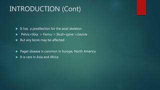 INTRODUCTION (Cont)
 It has a predilection for the axial skeleton
 Pelvis>tibia > Femur > Skull>spine >clavicle
 But any bone may be affected
 Paget disease is common in Europe, North America
 It is rare in Asia and Africa
 