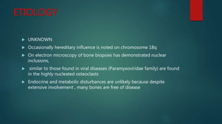 ETIOLOGY
 UNKNOWN
 Occasionally hereditary influence is noted on chromosome 18q
 On electron microscopy of bone biopsies has demonstrated nuclear
inclusions,
 similar to those found in viral diseases (Paramyxoviridae family) are found
in the highly nucleated osteoclasts
 Endocrine and metabolic disturbances are unlikely because despite
extensive involvement , many bones are free of disease
 