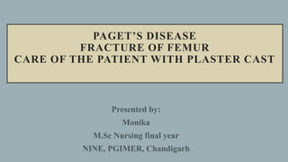 PAGET’S DISEASE
FRACTURE OF FEMUR
CARE OF THE PATIENT WITH PLASTER CAST
Presented by:
Monika
M.Sc Nursing final year
NINE, PGIMER, Chandigarh
 
