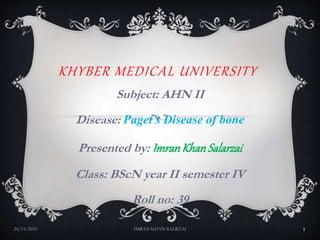 KHYBER MEDICAL UNIVERSITY
Subject: AHN II
Disease: Paget’s Disease of bone
Presented by: ImranKhanSalarzai
Class: BScN year II semester IV
Roll no: 39
24/11/2015 IMRAN KHAN SALRZAI 1
 