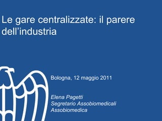   Le gare centralizzate: il parere dell’industria Bologna, 12 maggio 2011 Elena Pagetti Segretario Assobiomedicali Assobiomedica 