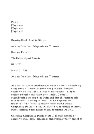 PAGE
[Type text]
[Type text]
[Type text]
1
Running Head: Anxiety Disorders
Anxiety Disorders: Diagnosis and Treatment
Karanda Farmer
The University of Phoenix
BEH/225
March 31, 2013
Anxiety Disorders: Diagnosis and Treatment
Anxiety is a normal emotion experienced by every human being
every now and then when faced with problems. However,
excessive distress that interferes with a person’s ability to
operate normally causes anxiety disorder. Constant
overwhelming and crippling worry and fear characterize this
mental illness. This paper chronicles the diagnosis and
treatment of the following anxiety disorders: Obsessive-
Compulsive Disorder, Panic Disorder, Social Anxiety Disorder,
Post-Traumatic Stress Disorder, and Separation Anxiety.
Obsessive-Compulsive Disorder, OCD, is characterized by
excessive uneasiness, fear, and apprehension or worry caused by
 