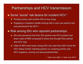 Partnerships and HCV transmission
n  Some “social” risk factors for incident HCV:1
n  Pooling money with another IDU to buy drugs
n  Engaging in receptive needle sharing with a main sex partner who
was perceived to be HCV+
n  Risk among IDU who reported partnerships:
n  IDU who perceived that their IDU partner was HCV positive had
lower odds of RNS compared to those who thought their partner
was HCV-neg
n  Odds of AES were lower among IDU who said they didn’t know the
HCV status of their injecting partner (vs. knowing partner was
HCV-negative), among non-sexual partnerships
1. Hahn et al, 2002; 2. Hahn et al, 2010
 