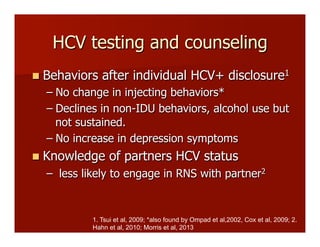 HCV testing and counseling
n  Behaviors after individual HCV+ disclosure1
– No change in injecting behaviors*
– Declines in non-IDU behaviors, alcohol use but
not sustained.
– No increase in depression symptoms
n  Knowledge of partners HCV status
–  less likely to engage in RNS with partner2
1. Tsui et al, 2009; *also found by Ompad et al,2002, Cox et al, 2009; 2.
Hahn et al, 2010; Morris et al, 2013
 