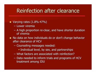 Reinfection after clearance
n  Varying rates (1.8%-47%)
–  Lower viremia
–  A high proportion re-clear, and have shorter duration
of viremia
n  No data on how individuals do or don’t change behavior
after clearance of HCV
–  Counseling messages needed:
§  Individual level, by sex, and partnerships
–  What factors are associated with reinfection?
–  Data needed to inform trials and programs of HCV
treatment among IDU
 