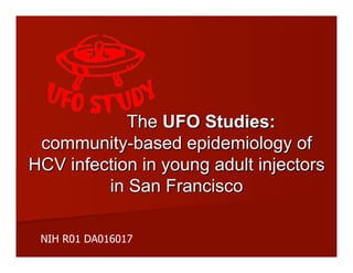 The UFO Studies:
community-based epidemiology of
HCV infection in young adult injectors
in San Francisco
NIH R01 DA016017
 