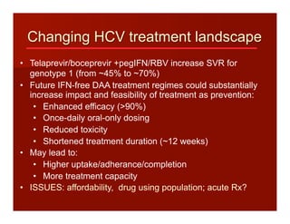 Changing HCV treatment landscape
•  Telaprevir/boceprevir +pegIFN/RBV increase SVR for
genotype 1 (from ~45% to ~70%)
•  Future IFN-free DAA treatment regimes could substantially
increase impact and feasibility of treatment as prevention:
•  Enhanced efficacy (>90%)
•  Once-daily oral-only dosing
•  Reduced toxicity
•  Shortened treatment duration (~12 weeks)
•  May lead to:
•  Higher uptake/adherance/completion
•  More treatment capacity
•  ISSUES: affordability, drug using population; acute Rx?
 