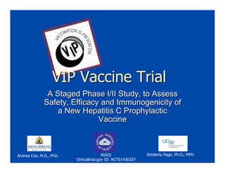 VIP Vaccine Trial
A Staged Phase I/II Study, to Assess
Safety, Efficacy and Immunogenicity of
a New Hepatitis C Prophylactic
Vaccine
Kimberly Page, Ph.D., MPHAndrea Cox, M.D., PhD. NIAID
Clinicaltrial.gov ID: NCT01436357
 