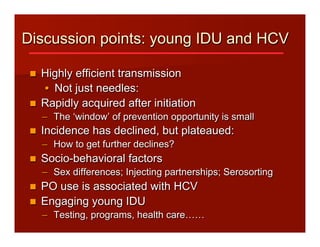 Discussion points: young IDU and HCV
n  Highly efficient transmission
•  Not just needles:
n  Rapidly acquired after initiation
–  The ‘window’ of prevention opportunity is small
n  Incidence has declined, but plateaued:
–  How to get further declines?
n  Socio-behavioral factors
–  Sex differences; Injecting partnerships; Serosorting
n  PO use is associated with HCV
n  Engaging young IDU
–  Testing, programs, health care……
 