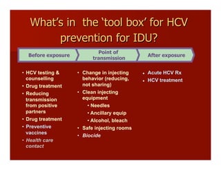 What’s in the ‘tool box’ for HCV
prevention for IDU?
Before exposure
Point of
transmission
After exposure
•  Change in injecting
behavior (reducing,
not sharing)
•  Clean injecting
equipment
• Needles
• Ancillary equip
• Alcohol, bleach
•  Safe injecting rooms
•  Biocide
l  Acute HCV Rx
l  HCV treatment
•  HCV testing &
counselling
•  Drug treatment
•  Reducing
transmission
from positive
partners
•  Drug treatment
•  Preventive
vaccines
•  Health care
contact
 