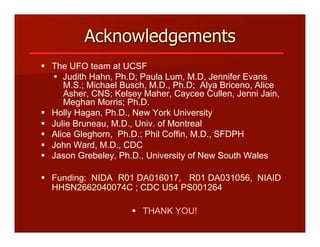 Acknowledgements
§  The UFO team at UCSF
§  Judith Hahn, Ph.D; Paula Lum, M.D, Jennifer Evans
M.S.; Michael Busch, M.D., Ph.D; Alya Briceno, Alice
Asher, CNS; Kelsey Maher, Caycee Cullen, Jenni Jain,
Meghan Morris; Ph.D.
§  Holly Hagan, Ph.D., New York University
§  Julie Bruneau, M.D., Univ. of Montreal
§  Alice Gleghorn, Ph.D.; Phil Coffin, M.D., SFDPH
§  John Ward, M.D., CDC
§  Jason Grebeley, Ph.D., University of New South Wales
§  Funding: NIDA R01 DA016017, R01 DA031056, NIAID
HHSN2662040074C ; CDC U54 PS001264
§  THANK YOU!
 