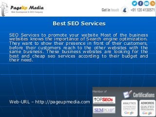 Best SEO Services
SEO Services to promote your website Most of the business
websites knows the importance of Search engine optimization.
They want to show their presence in front of their customers,
before their customers reach to the other websites with the
same business. These business websites are looking for the
best and cheap seo services according to their budget and
their need.
Web-URL – http://pageupmedia.com
 